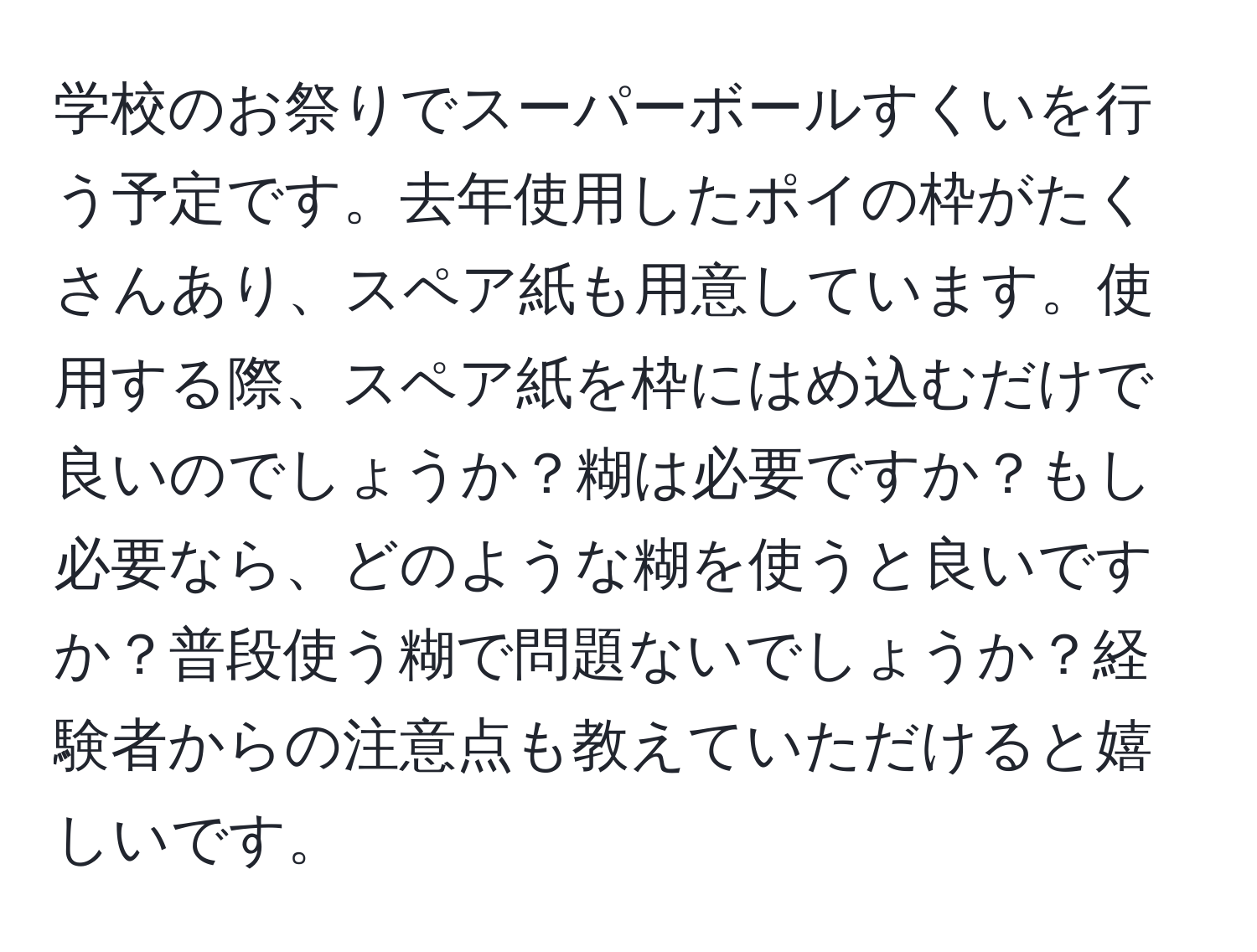 学校のお祭りでスーパーボールすくいを行う予定です。去年使用したポイの枠がたくさんあり、スペア紙も用意しています。使用する際、スペア紙を枠にはめ込むだけで良いのでしょうか？糊は必要ですか？もし必要なら、どのような糊を使うと良いですか？普段使う糊で問題ないでしょうか？経験者からの注意点も教えていただけると嬉しいです。