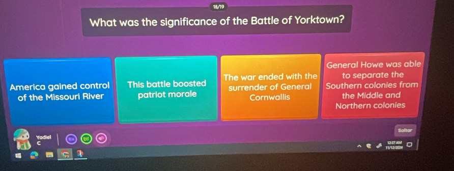 18/19
What was the significance of the Battle of Yorktown?
General Howe was able
America gained control This battle boosted The war ended with the to separate the
of the Missouri River patriot morale surrender of General Southern colonies from
Cornwallis the Middle and
Northern colonies
Yadiel Saltar
12:37 AM
T/122