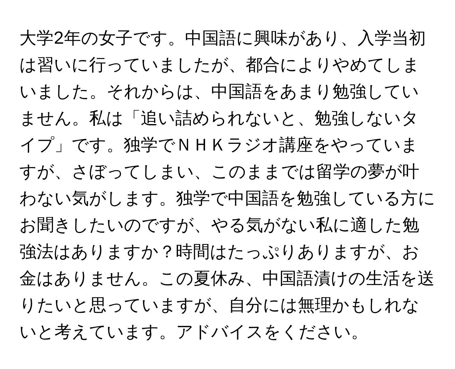 大学2年の女子です。中国語に興味があり、入学当初は習いに行っていましたが、都合によりやめてしまいました。それからは、中国語をあまり勉強していません。私は「追い詰められないと、勉強しないタイプ」です。独学でＮＨＫラジオ講座をやっていますが、さぼってしまい、このままでは留学の夢が叶わない気がします。独学で中国語を勉強している方にお聞きしたいのですが、やる気がない私に適した勉強法はありますか？時間はたっぷりありますが、お金はありません。この夏休み、中国語漬けの生活を送りたいと思っていますが、自分には無理かもしれないと考えています。アドバイスをください。