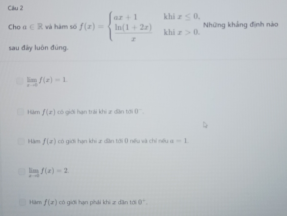 Cho a∈ R và hàm số f(x)=beginarrayl ax+1khix≤ 0,  (ln (1+2x))/x khix>0.endarray. Những kháng định nào
sau đây luôn đúng.
limlimits _xto 0f(x)=1.
Hàm f(x) có giới hạn trái khi æ dần tới 0^-.
Hàm f(x) có giới hạn khi x dần tới 0 nếu và chỉ nếu a=1.
limlimits _xto 0f(x)=2.
Hàm f(x) có giới hạn phải khi x dần tới 0^+.