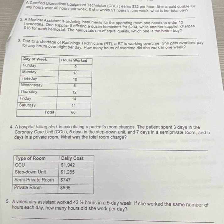 A Certified Biomedical Equipment Technician (CBET) earns $22 per hour. She is paid double for 
any hours over 40 hours per week. If she works 51 hours in one week, what is her total pay? 
_ 
2. A Medical Assistant is ordering instruments for the operating room and needs to order 12
hemostats. One supplier if offering a dozen hemostats for $204, while another supplier charges
$16 for each hemostat. The hemostats are of equal quality, which one is the better buy? 
_ 
3. Due to a shortage of Radiology Technicians (RT), a RT is working overtime. She gets overtime pay 
for any hours over eight per day. How many hours of overtime did she work in one week? 
_ 
4. A hospital billing clerk is calculating a patient's room charges. The patient spent 3 days in the 
Coronary Care Unit (CCU), 5 days in the step-down unit, and 7 days in a semiprivate room, and 5
days in a private room. What was the total room charge? 
_ 
_ 
5. A veterinary assistant worked 42 ½ hours in a 5-day week. If she worked the same number of
hours each day, how many hours did she work per day? 
_