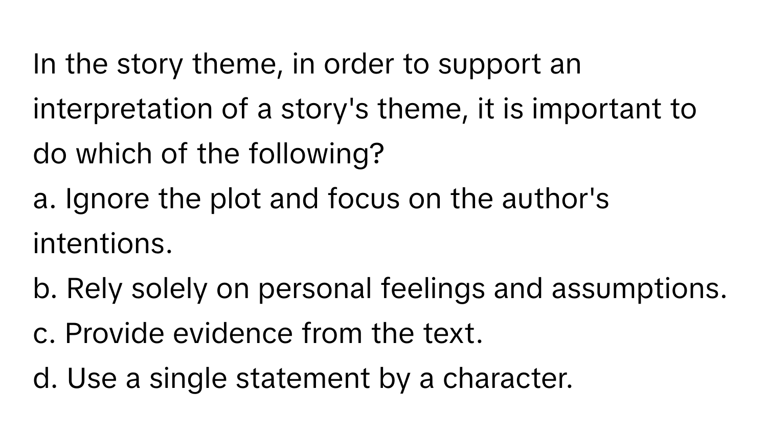 In the story theme, in order to support an interpretation of a story's theme, it is important to do which of the following?

a. Ignore the plot and focus on the author's intentions. 
b. Rely solely on personal feelings and assumptions. 
c. Provide evidence from the text. 
d. Use a single statement by a character.