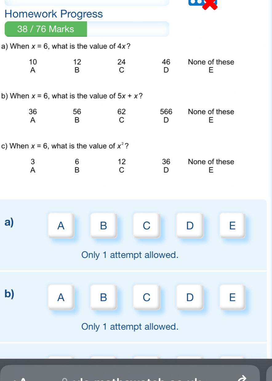 Homework Progress
38 / 76 Marks
a) When x=6 , what is the value of 4x?
12
24
46
10 None of these
A
B
C
D
E
b) When x=6 , what is the value of 5x+x ?
56
36 566 None of these
62
A
B
C
D
E
c) When x=6 , what is the value of X^2 ?
6
36
3 None of these
12
A
B
C
D
E
a)
A B C D E
Only 1 attempt allowed.
b)
A B C D E
Only 1 attempt allowed.