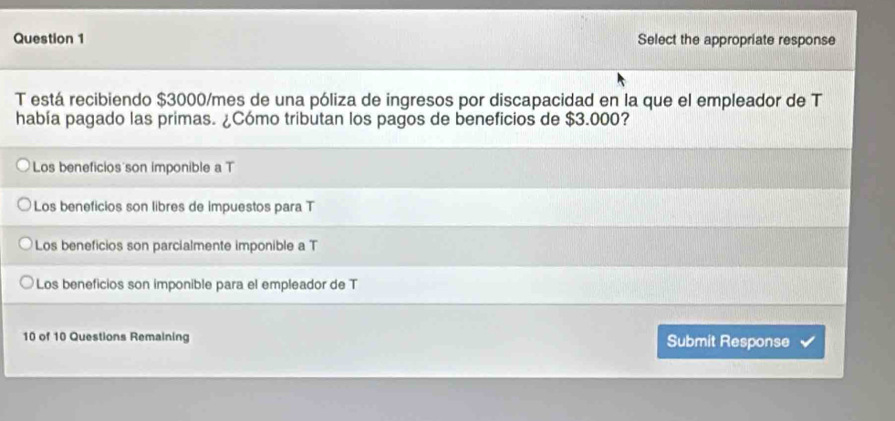 Select the appropriate response
T está recibiendo $3000/mes de una póliza de ingresos por discapacidad en la que el empleador de T
había pagado las primas. ¿Cómo tributan los pagos de beneficios de $3.000?
Los beneficios son imponible a T
Los beneficios son libres de impuestos para T
Los beneficios son parcialmente imponible a T
Los beneficios son imponible para el empleador de T
10 of 10 Questions Remaining Submit Response