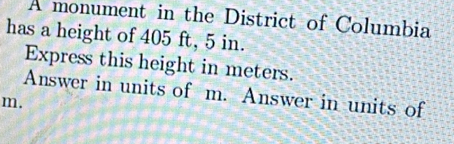 A monument in the District of Columbia 
has a height of 405 ft, 5 in. 
Express this height in meters. 
Answer in units of m. Answer in units of
m.