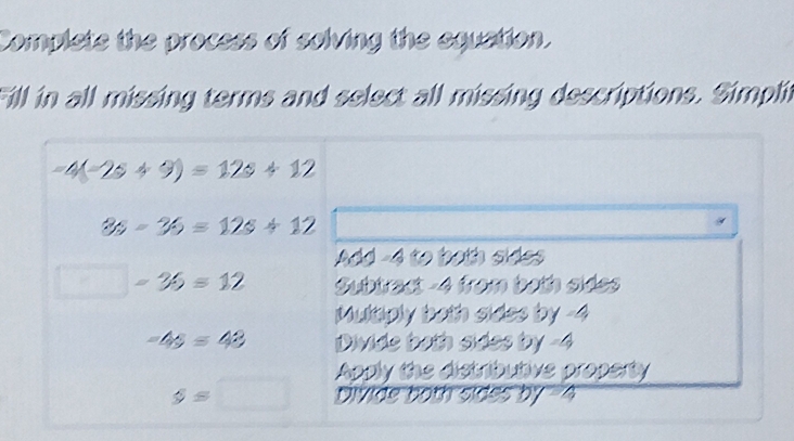 Complete the process of solving the equation.
Fill in all missing terms and select all missing descriptions. Simplit
-4(-2s+9)=12s+12
3s-36=12s+12
Add -4 to both sides
□ -36=12 Subtract -4 from both sides
Multaply both sides by -4
-4s=43 Divide both sides by -4
Apply the distributive property
s=□ Divide both sides by -4