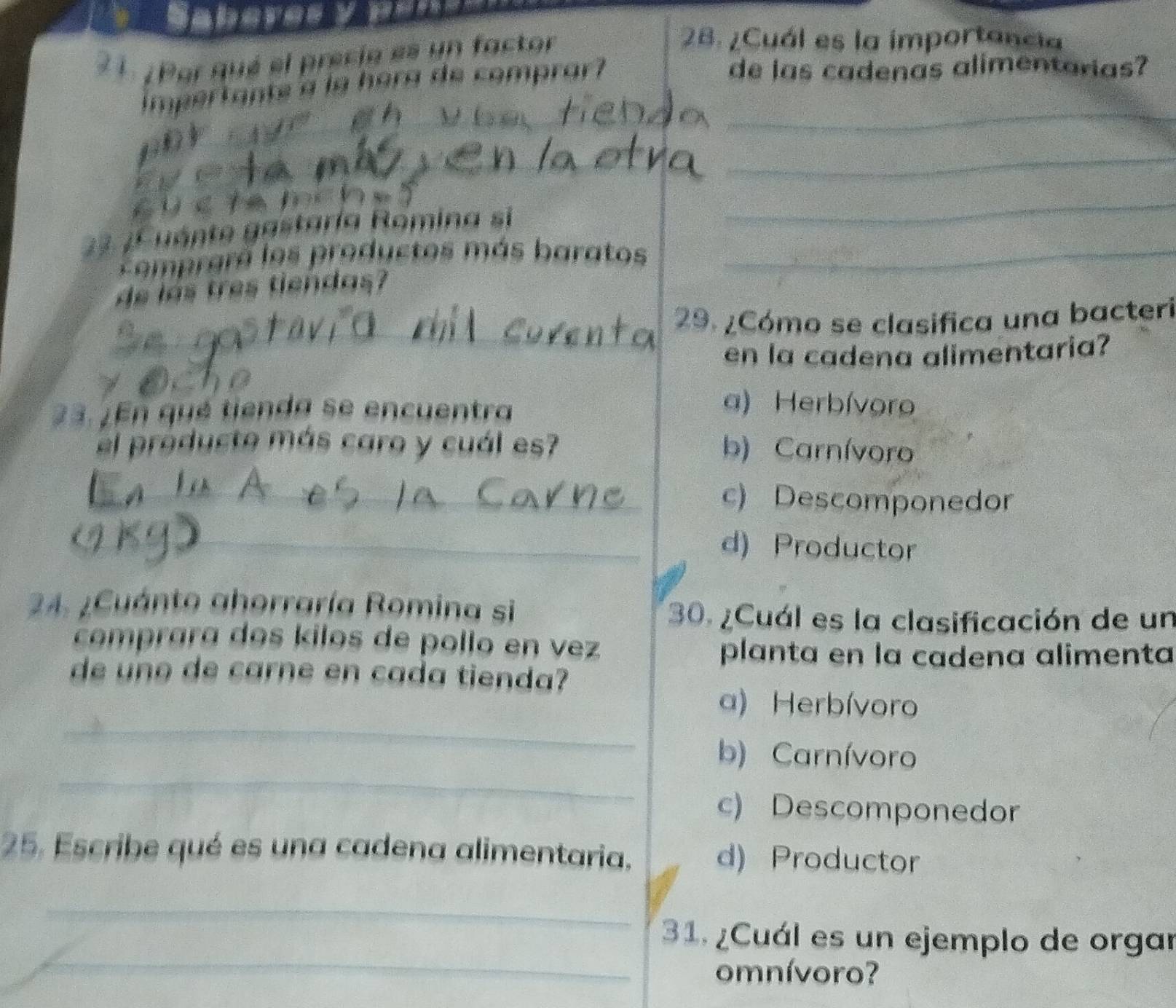 ¿ Por qué el precie es un factor
28. ¿Cuál es la importancia
_
mpertante a la hora de comprar?
de las cadenas alimentarias?
_
_
_
_
d inn:0
23 ¿Cuánte gastaría Romina si_
_
prara los productos más baratos
de las tres tiendas
_
29. ¿Cómo se clasifica una bacteri
en la cadena alimentaria?
_
23. ¿En qué tienda se encuentra
a) Herbívoro
el próducto más caro y cuál es? b) Carnívoro
_c) Descomponedor
_d) Productor
24. ¿Cuánto ahorraría Romina si
30. ¿Cuál es la clasificación de un
comprara dos kilos de pollo en vez
planta en la cadena alimenta
de uno de carne en cada tienda?
_
a) Herbívoro
_
b) Carnívoro
c) Descomponedor
25. Escribe qué es una cadena alimentaria. d) Productor
_
_
31. ¿Cuál es un ejemplo de orgar
omnívoro?