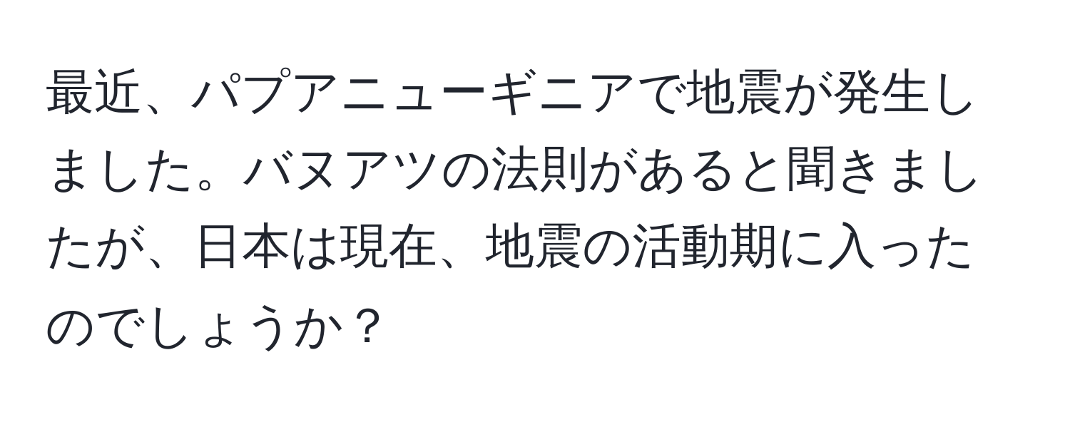 最近、パプアニューギニアで地震が発生しました。バヌアツの法則があると聞きましたが、日本は現在、地震の活動期に入ったのでしょうか？