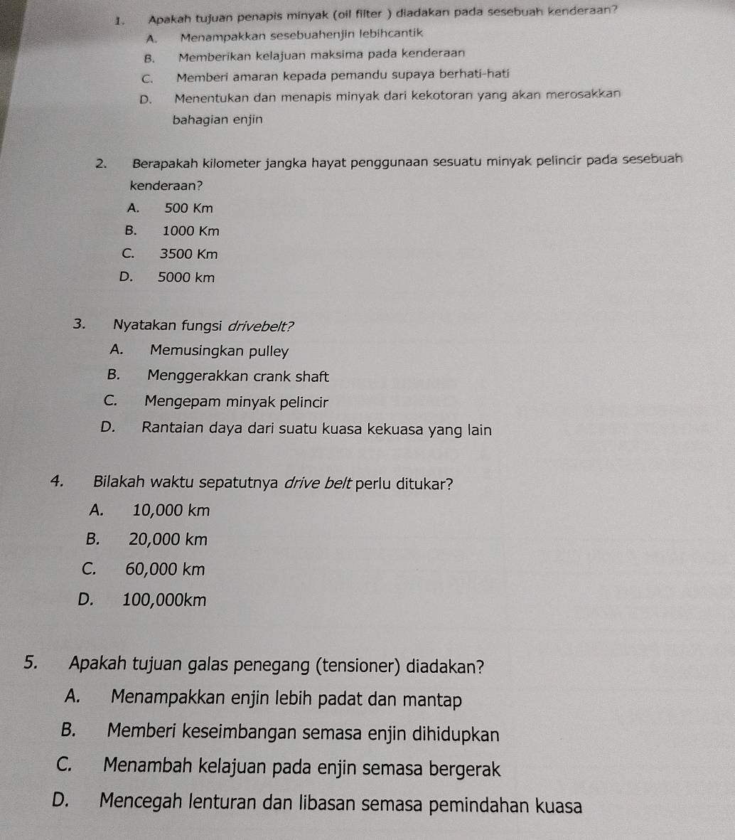 Apakah tujuan penapis minyak (oil filter ) diadakan pada sesebuah kenderaan?
A. Menampakkan sesebuahenjin lebihcantik
B. Memberikan kelajuan maksima pada kenderaan
C. Memberi amaran kepada pemandu supaya berhati-hati
D. Menentukan dan menapis minyak dari kekotoran yang akan merosakkan
bahagian enjin
2. Berapakah kilometer jangka hayat penggunaan sesuatu minyak pelincir pada sesebuah
kenderaan?
A. 500 Km
B. 1000 Km
C. 3500 Km
D. 5000 km
3. Nyatakan fungsi drivebelt?
A. Memusingkan pulley
B. Menggerakkan crank shaft
C. Mengepam minyak pelincir
D. Rantaian daya dari suatu kuasa kekuasa yang lain
4. Bilakah waktu sepatutnya drive belt perlu ditukar?
A. 10,000 km
B. 20,000 km
C. 60,000 km
D. 100,000km
5. Apakah tujuan galas penegang (tensioner) diadakan?
A. Menampakkan enjin lebih padat dan mantap
B. Memberi keseimbangan semasa enjin dihidupkan
C. Menambah kelajuan pada enjin semasa bergerak
D. Mencegah lenturan dan libasan semasa pemindahan kuasa