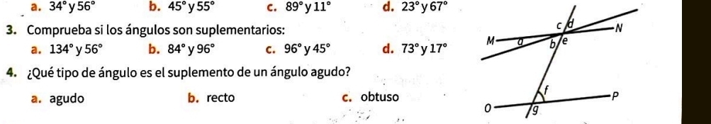 a. 34° y 56° b. 45° y 55° C. 89° y 11° d. 23° 67°
3. Comprueba si los ángulos son suplementarios:
a. 134° y 56° b. 84° v 96° C. 96° y 45° d. 73° V 17°
4. ¿Qué tipo de ángulo es el suplemento de un ángulo agudo?
a. agudo b.recto c. obtuso