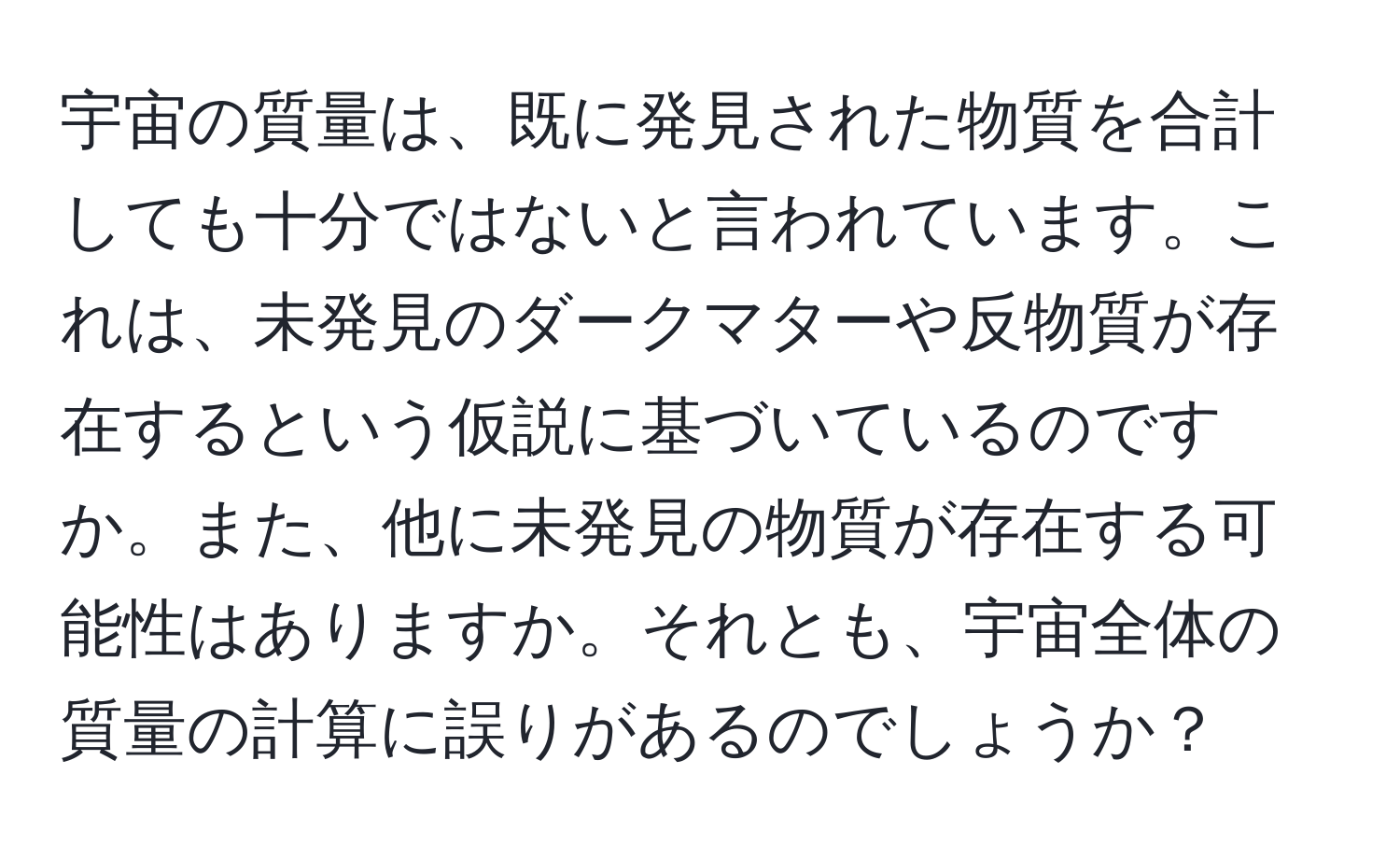 宇宙の質量は、既に発見された物質を合計しても十分ではないと言われています。これは、未発見のダークマターや反物質が存在するという仮説に基づいているのですか。また、他に未発見の物質が存在する可能性はありますか。それとも、宇宙全体の質量の計算に誤りがあるのでしょうか？