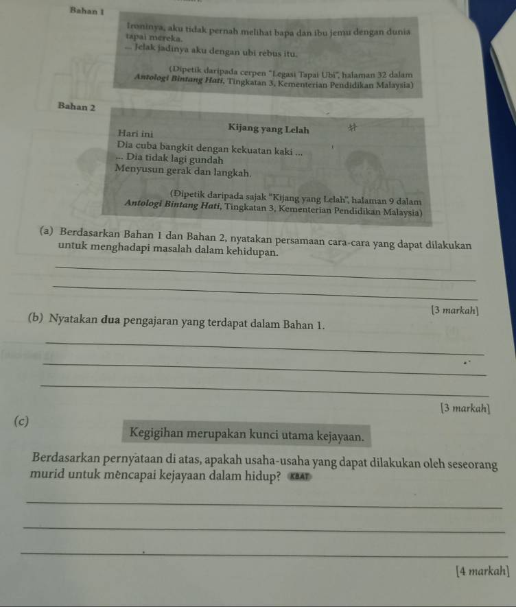 Bahan 1 
Ironinya, aku tidak pernah melihat bapa dan ibu jemu dengan dunia 
tapai mereka. 
... Jelak jadinya aku dengan ubi rebus itu. 
(Dipetik daripada cerpen 'Legasi Tapai Ubi', halaman 32 dalam 
Antologi Bintang Hati, Tingkatan 3, Kementerian Pendidikan Malaysia) 
Bahan 2
Hari ini 
Kijang yang Lelah 
Dia cuba bangkit dengan kekuatan kaki ... 
... Dia tidak lagi gundah 
Menyusun gerak dan langkah. 
(Dipetik daripada sajak ''Kijang yang Lelah', halaman 9 dalam 
Antologi Bintang Hati, Tingkatan 3, Kementerian Pendidikan Malaysia) 
(a) Berdasarkan Bahan 1 dan Bahan 2, nyatakan persamaan cara-cara yang dapat dilakukan 
untuk menghadapi masalah dalam kehidupan. 
_ 
_ 
[3 markah] 
(b) Nyatakan dua pengajaran yang terdapat dalam Bahan 1. 
_ 
_ 
_ 
[3 markah] 
(c) 
Kegigihan merupakan kunci utama kejayaan. 
Berdasarkan pernyataan di atas, apakah usaha-usaha yang dapat dilakukan oleh seseorang 
murid untuk mêncapai kejayaan dalam hidup? A 
_ 
_ 
_ 
[4 markah]