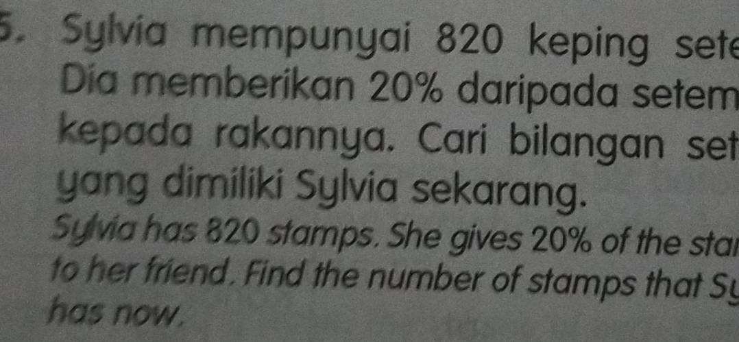 Sylvia mempunyai 820 keping sete 
Dia memberikan 20% daripada setem 
kepada rakannya. Cari bilangan set 
yang dimiliki Sylvia sekarang. 
Sylvia has 820 stamps. She gives 20% of the stai 
to her friend. Find the number of stamps that Sy 
has now.