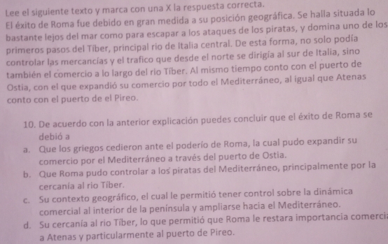 Lee el siguiente texto y marca con una X la respuesta correcta.
El éxito de Roma fue debido en gran medida a su posición geográfica. Se halla situada lo
bastante lejos del mar como para escapar a los ataques de los piratas, y domina uno de los
primeros pasos del Tíber, principal rio de Italia central. De esta forma, no solo podía
controlar las mercancías y el trafico que desde el norte se dirigía al sur de Italia, sino
también el comercio a lo largo del rio Tíber. Al mismo tiempo conto con el puerto de
Ostia, con el que expandió su comercio por todo el Mediterráneo, al igual que Atenas
conto con el puerto de el Pireo.
10. De acuerdo con la anterior explicación puedes concluir que el éxito de Roma se
debió a
a. Que los griegos cedieron ante el poderío de Roma, la cual pudo expandir su
comercio por el Mediterráneo a través del puerto de Ostia.
b. Que Roma pudo controlar a los piratas del Mediterráneo, principalmente por la
cercanía al rio Tíber.
c. Su contexto geográfico, el cual le permitió tener control sobre la dinámica
comercial al interior de la península y ampliarse hacia el Mediterráneo.
d. Su cercanía al rio Tíber, lo que permitió que Roma le restara importancia comercia
a Atenas y particularmente al puerto de Pireo.