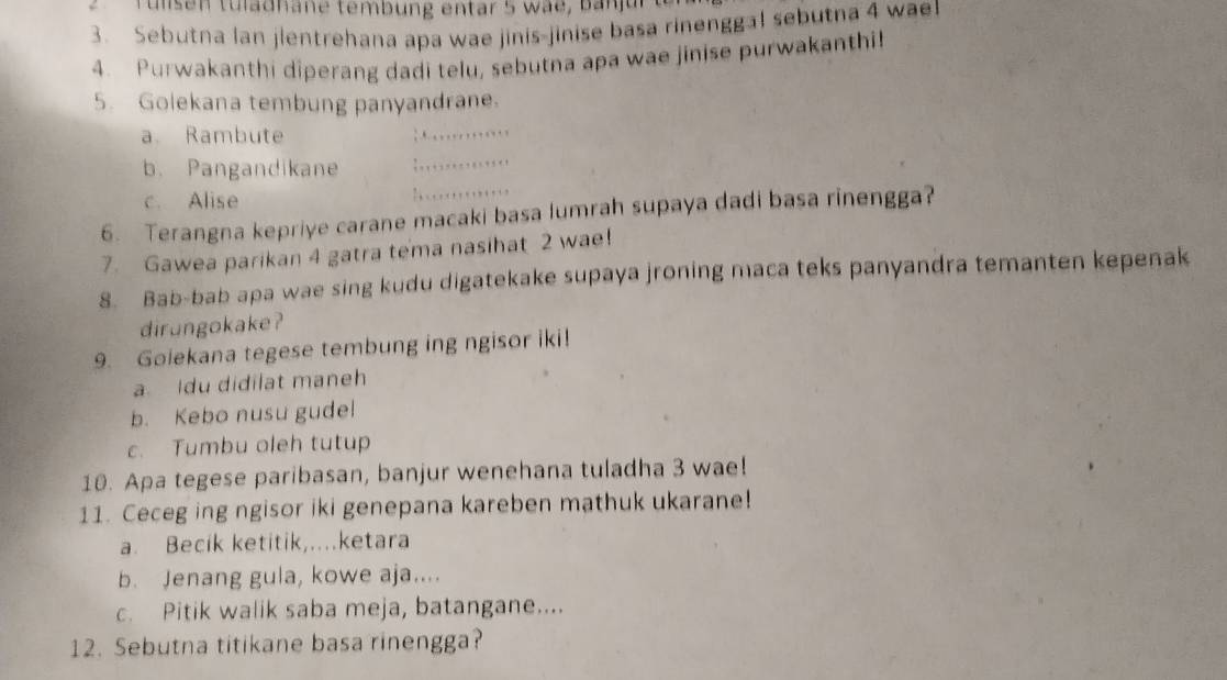 Tulsen tuladhane tembung entar 5 wae, b an jur 
3. Sebutna lan jlentrehana apa wae jinis-jinise basa rinenggal sebutna 4 wael
4. Purwakanthi diperang dadi telu, sebutna apa wae jinise purwakanthi!
5. Golekana tembung panyandrane.
a. Rambute
_
_
_
b. Pangandikane
c. Alise
6. Terangna kepriye carane macaki basa lumrah supaya dadi basa rinengga?
7. Gawea parikan 4 gatra tema nasihat 2 wae!
8. Bab-bab apa wae sing kudu digatekake supaya jroning maca teks panyandra temanten kepenak
dirungokake ?
9. Goiekana tegese tembung ing ngisor iki!
a Idu didilat maneh
b. Kebo nusu gudel
c. Tumbu oleh tutup
10. Apa tegese paribasan, banjur wenehana tuladha 3 wae!
11. Ceceg ing ngisor iki genepana kareben mathuk ukarane!
a. Becik ketitik,....ketara
b. Jenang gula, kowe aja....
c. Pitik walik saba meja, batangane....
12. Sebutna titikane basa rinengga?