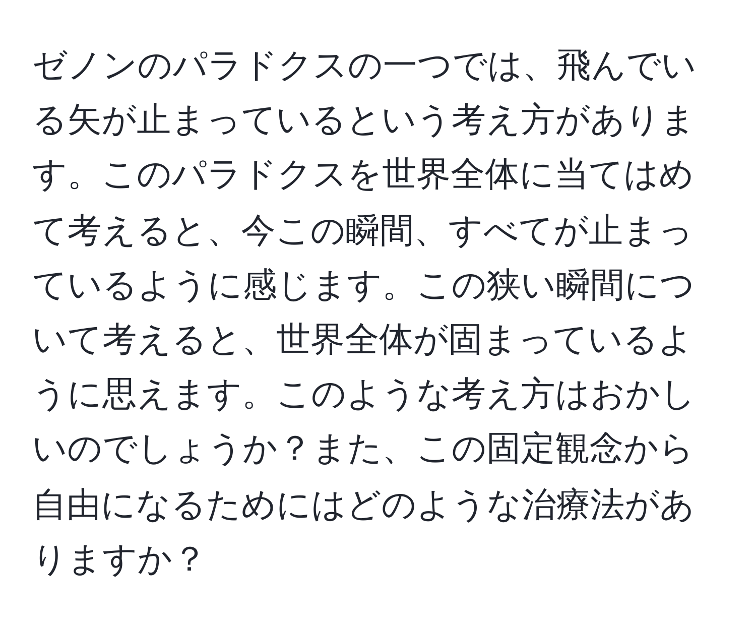 ゼノンのパラドクスの一つでは、飛んでいる矢が止まっているという考え方があります。このパラドクスを世界全体に当てはめて考えると、今この瞬間、すべてが止まっているように感じます。この狭い瞬間について考えると、世界全体が固まっているように思えます。このような考え方はおかしいのでしょうか？また、この固定観念から自由になるためにはどのような治療法がありますか？