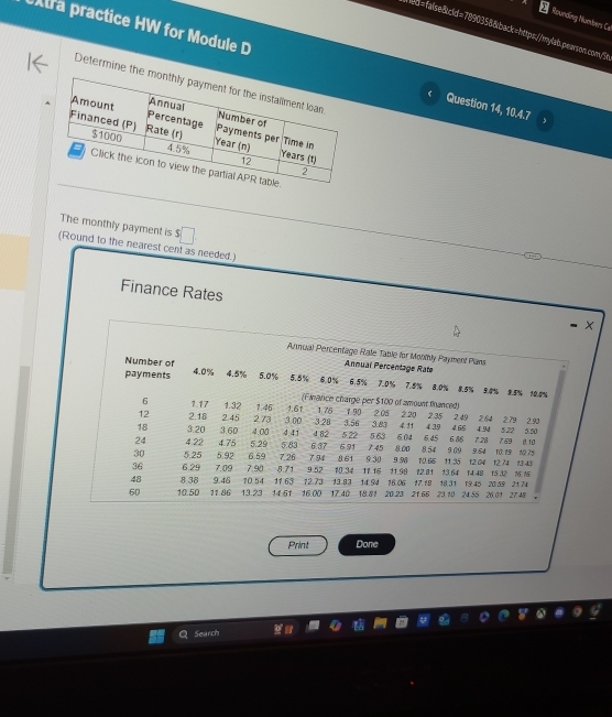 Rounding Numbers Ce 
W ed=false&cld=7890358&back=https://mylab.pearson.com/5t 
tra practice HW for Module D Question 14, 10.4.7 
Determine the 
The monthly payment is $
(Round to the nearest cent as needed.) 
Finance Rates 
× 
Arnual Percenfage Rate Table for Monthly Payment Plans 
Number of 
Annual Percentage Rate
4.0%
payments 4.5% 5.0% 5.5% 6.0% 6.5% 7.0% 7.5% 8.0% 8.5% 3.8% 8.5% 10.8%
(Finance charge per $100 of amount fanced)
6 1.17 1.32 3.28
12 2.18 2.45 273 1.46 1.61 1.75 1.90 2.05 2.20 2.35 2 49 2.64 2.79 4.66 4.94 5.22 5.50 2.93
3 00
18 3.20 3.60 4.00 591 7 45
24 4.22 4.75 5.29 5.83 4.41 6.37 4.82 5.22 5.63 6.04 6.45 6.88 7.28 7.69 8,00 8.54 9.09 9.54 10 19 10 75 B. 10
36 6.29 7.09 7.90 6.59 7.26 7 94 8.61 9.30 9.96 10.66 11.35 12.04 12.74 13.43
30 5.25 5.92 9 57 10.34 11.15 11.90 12.81 13.64 14.48 15.32 M 15
8.71
48 8.38 9.46 70.54 11.63 12.73 13.83 14.94 16.06 17.18 18.31 19.45 20.59 21.74
60 10.50 11.86 13.23 14.51 16.00 17.40 18.81 20.23 21.66 23.10 24.55 26.01 27.48
Print Done 
Search