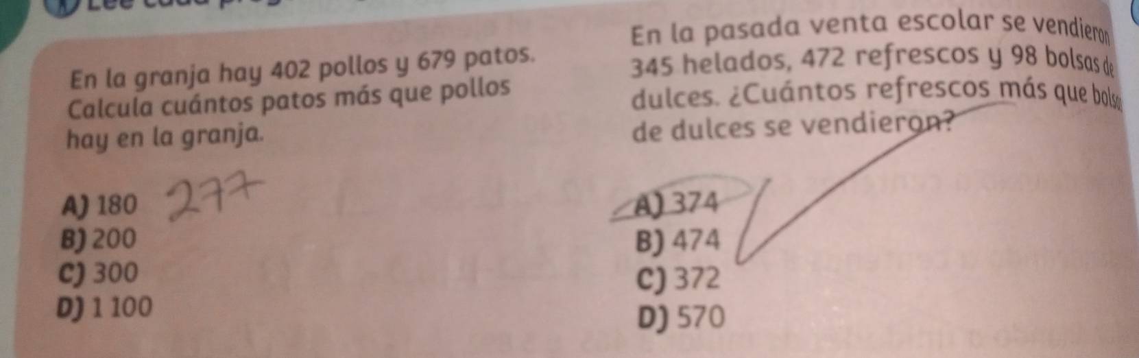 En la pasada venta escolar se vendieron
En la granja hay 402 pollos y 679 patos. 345 helados, 472 refrescos y 98 bolsas de
Calcula cuántos patos más que pollos dulces. ¿Cuántos refrescos más que bols
hay en la granja.
de dulces se vendieron?
A) 180 A) 374
B) 200 B) 474
C) 300 C) 372
D) 1 100
D) 570