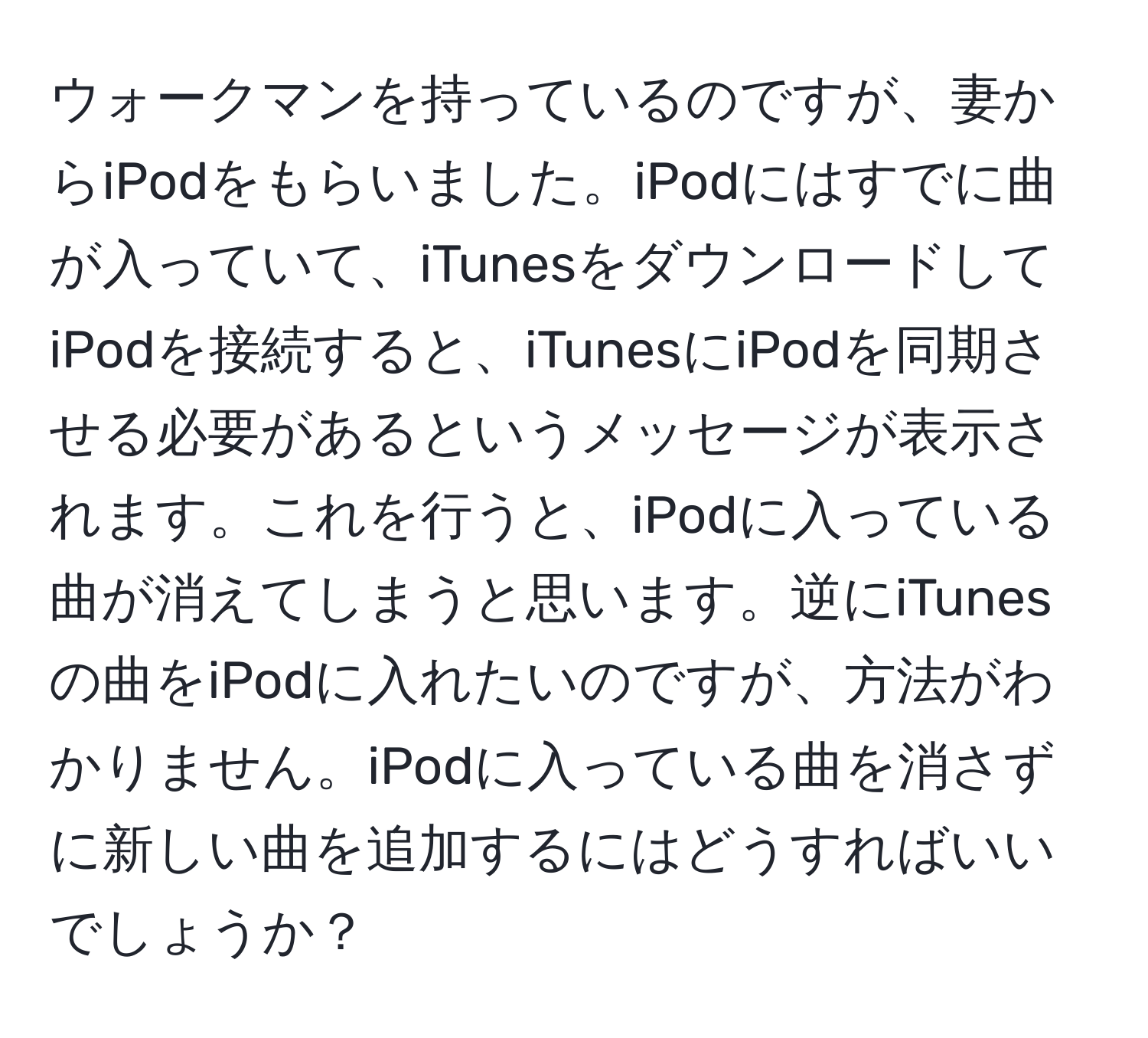 ウォークマンを持っているのですが、妻からiPodをもらいました。iPodにはすでに曲が入っていて、iTunesをダウンロードしてiPodを接続すると、iTunesにiPodを同期させる必要があるというメッセージが表示されます。これを行うと、iPodに入っている曲が消えてしまうと思います。逆にiTunesの曲をiPodに入れたいのですが、方法がわかりません。iPodに入っている曲を消さずに新しい曲を追加するにはどうすればいいでしょうか？