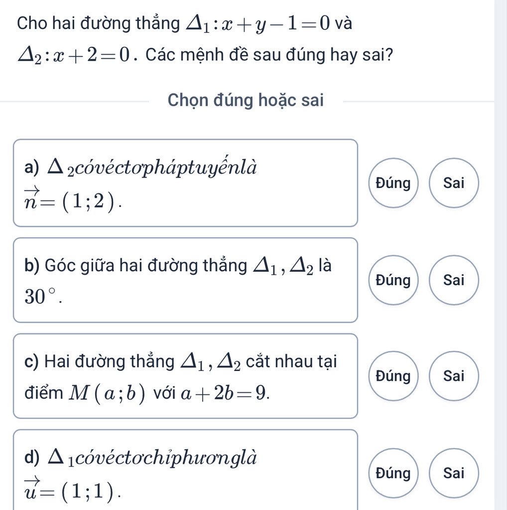 Cho hai đường thẳng △ _1:x+y-1=0 và
△ _2:x+2=0. Các mệnh đề sau đúng hay sai? 
Chọn đúng hoặc sai 
a) Δ ₂cóvéctopháptuyếnlà
vector n=(1;2). 
Đúng Sai 
b) Góc giữa hai đường thẳng △ _1, △ _2la
Đúng Sai
30°. 
c) Hai đường thẳng △ _1, △ _2 cắt nhau tại 
Đúng Sai 
điểm M(a;b) với a+2b=9. 
d) △ cóvéctochỉphươnglà
vector u=(1;1). 
Đúng Sai