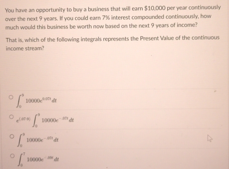 You have an opportunity to buy a business that will earn $10,000 per year continuously
over the next 9 years. If you could earn 7% interest compounded continuously, how
much would this business be worth now based on the next 9 years of income?
That is, which of the following integrals represents the Present Value of the continuous
income stream?
∈t _0^(910000e^0.07t)dt
e^((.07.9))∈t _0^(910000e^-.07t)dt
∈t _0^(910000e^-87t)dt
∈t _0^((-7)10000e^-5/9t)dt