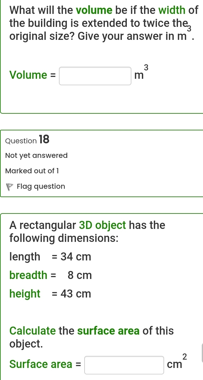 What will the volume be if the width of 
the building is extended to twice the 
original size? Give your answer in m^3.
Volume =□ m^3
Question 18 
Not yet answered 
Marked out of 1 
P Flag question 
A rectangular 3D object has the 
following dimensions: 
length =34cm
breadth =8cm
height =43cm
Calculate the surface area of this 
object. 
Surface area =□ cm^2