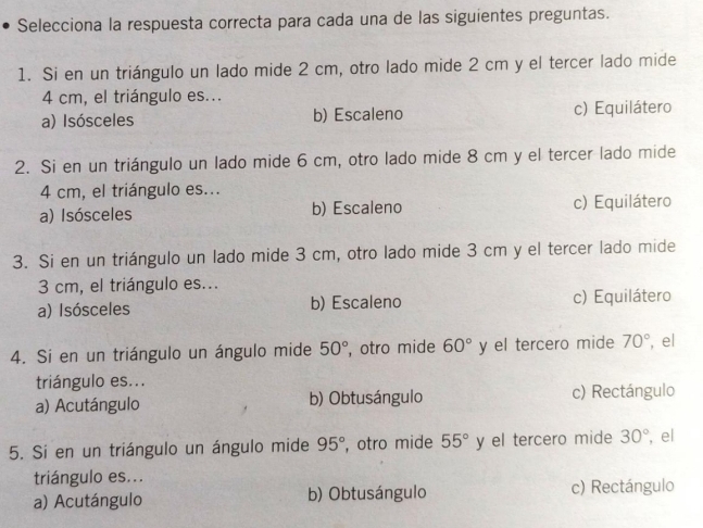 Selecciona la respuesta correcta para cada una de las siguientes preguntas.
1. Si en un triángulo un lado mide 2 cm, otro lado mide 2 cm y el tercer lado mide
4 cm, el triángulo es...
a) Isósceles b) Escaleno c) Equilátero
2. Si en un triángulo un lado mide 6 cm, otro lado mide 8 cm y el tercer lado mide
4 cm, el triángulo es...
a) Isósceles b) Escaleno c) Equilátero
3. Si en un triángulo un lado mide 3 cm, otro lado mide 3 cm y el tercer lado mide
3 cm, el triángulo es...
a) Isósceles b) Escaleno c) Equilátero
4. Si en un triángulo un ángulo mide 50° , otro mide 60° y el tercero mide 70° , el
triángulo es...
a) Acutángulo b) Obtusángulo c) Rectángulo
5. Si en un triángulo un ángulo mide 95° , otro mide 55° y el tercero mide 30° , el
triángulo es...
a) Acutángulo b) Obtusángulo c) Rectángulo