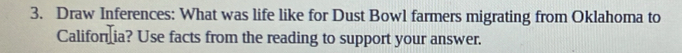 Draw Inferences: What was life like for Dust Bowl farmers migrating from Oklahoma to 
Califor ia? Use facts from the reading to support your answer.