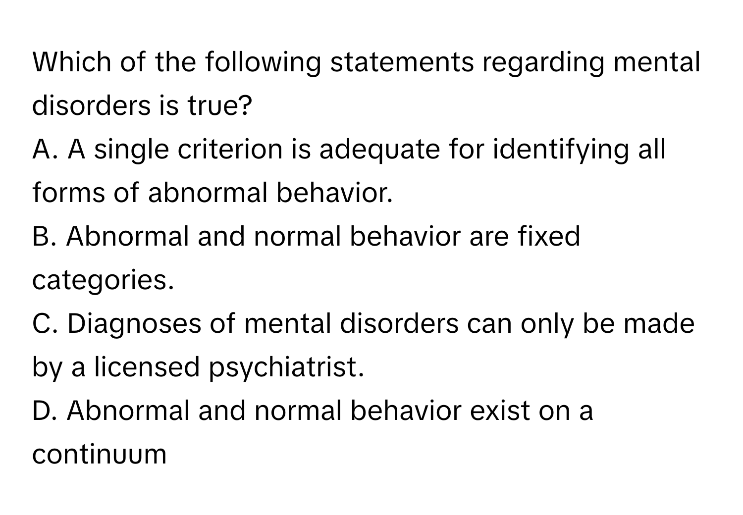 Which of the following statements regarding mental disorders is true?

A. A single criterion is adequate for identifying all forms of abnormal behavior.
B. Abnormal and normal behavior are fixed categories.
C. Diagnoses of mental disorders can only be made by a licensed psychiatrist.
D. Abnormal and normal behavior exist on a continuum