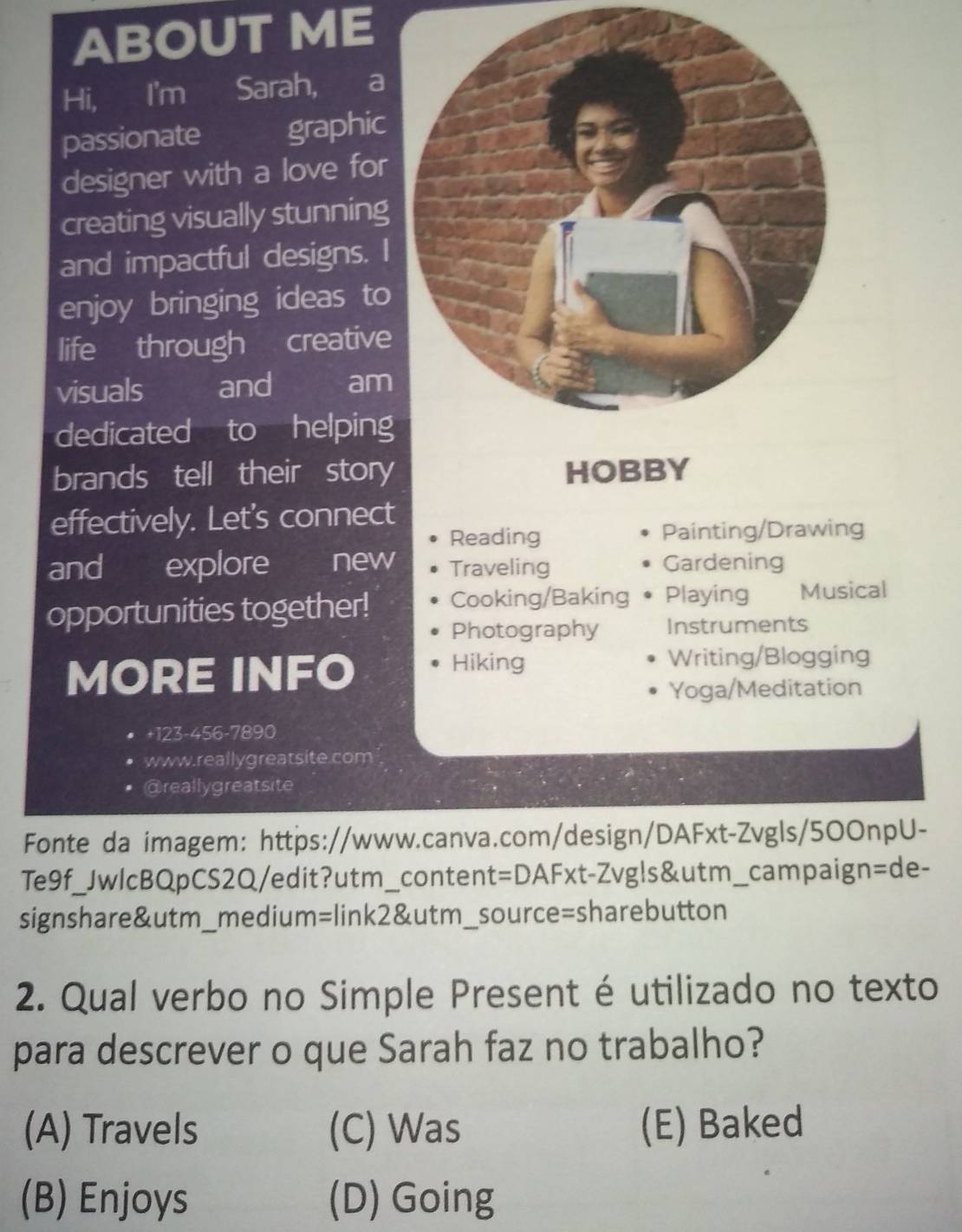 ABOUT ME
Hi, I'm Sarah, a
passionate graphic
designer with a love for
creating visually stunning
and impactful designs. I
enjoy bringing ideas to
life through creative
visuals and am
dedicated to helping
brands tell their story HOBBY
effectively. Let's connect
Reading Painting/Drawing
and explore new Traveling Gardening
opportunities together! Cooking/Baking Playing Musical
Photography Instruments
MORE INFO
Hiking Writing/Blogging
Yoga/Meditation
+123-456-7890
www.reallygreatsite.com
@reallygreatsite
Fonte da imagem: https://www.canva.com/design/DAFxt-Zvgls/50OnpU-
Te9f_JwlcBQpCS2Q/edit?utm_content=DAFxt-Zvgls&utm_campaign=de-
signshare&utm_medium=link2&utm_source=sharebutton
2. Qual verbo no Simple Present é utilizado no texto
para descrever o que Sarah faz no trabalho?
(A) Travels (C) Was (E) Baked
(B) Enjoys (D) Going