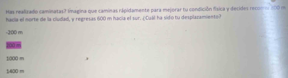 Has realizado caminatas? Imagina que caminas rápidamente para mejorar tu condición física y decides recorrer 800 m
hacia el norte de la ciudad, y regresas 600 m hacia el sur. ¿Cuál ha sido tu desplazamiento?
- 200 m
200 m
1000 m
1400 m