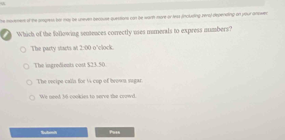 he movement of the progress bar may be uneven becouse questions can be worth more or less (including zero) depending on your answer.
Which of the following sentences correctly uses numerals to express numbers?
The party starts at 2:00 o’clock.
The ingredients cost $23.50.
The recipe calls for ¼ cup of brown sugar.
We need 36 cookies to serve the crowd.
Submit Pass