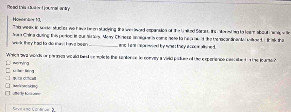 Read this student journal entry.
November 10,
This week in social studies we have been studying the westward expansion of the United States. It's interesting to learn about immigratio
from China during this period in our history. Many Chinese immigrants came here to help build the transcontinental railroad. I think the
work they had to do must have been _ and I am impressed by what they accomplished.
Which two words or phrases would best complete the sentence to convey a vivid picture of the experience described in the journal?
worrying
rather tiring
quite difficult
backbreaking
utterly toilsome
Save and Continue