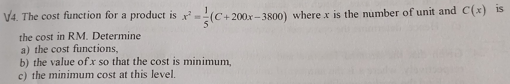 The cost function for a product is x^2= 1/5 (C+200x-3800) where x is the number of unit and C(x) is 
the cost in RM. Determine 
a) the cost functions, 
b) the value of x so that the cost is minimum, 
c) the minimum cost at this level.