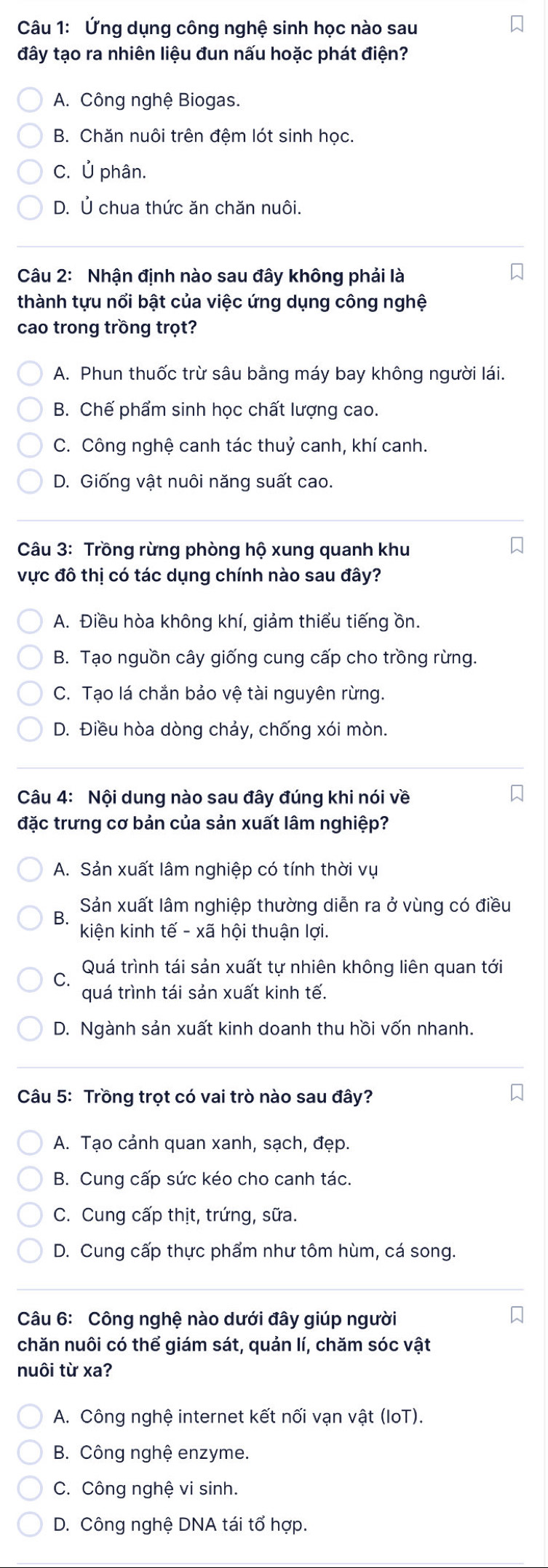 Ứng dụng công nghệ sinh học nào sau
đây tạo ra nhiên liệu đun nấu hoặc phát điện?
A. Công nghệ Biogas.
B. Chăn nuôi trên đệm lót sinh học.
C. Ủ phân.
D. Ủ chua thức ăn chăn nuôi.
Câu 2: Nhận định nào sau đây không phải là
thành tựu nổi bật của việc ứng dụng công nghệ
cao trong trồng trọt?
A. Phun thuốc trừ sâu bằng máy bay không người lái.
B. Chế phẩm sinh học chất lượng cao.
C. Công nghệ canh tác thuỷ canh, khí canh.
D. Giống vật nuôi năng suất cao.
Câu 3: Trồng rừng phòng hộ xung quanh khu
vực đô thị có tác dụng chính nào sau đây?
A. Điều hòa không khí, giảm thiểu tiếng ồn.
B. Tạo nguồn cây giống cung cấp cho trồng rừng.
C. Tạo lá chắn bảo vệ tài nguyên rừng.
D. Điều hòa dòng chảy, chống xói mòn.
Câu 4: Nội dung nào sau đây đúng khi nói về
đặc trưng cơ bản của sản xuất lâm nghiệp?
A. Sản xuất lâm nghiệp có tính thời vụ
Bộ Sản xuất lâm nghiệp thường diễn ra ở vùng có điều
kiện kinh tế - xã hội thuận lợi.
Quá trình tái sản xuất tự nhiên không liên quan tới
quá trình tái sản xuất kinh tế.
D. Ngành sản xuất kinh doanh thu hồi vốn nhanh.
Câu 5: Trồng trọt có vai trò nào sau đây?
A. Tạo cảnh quan xanh, sạch, đẹp.
B. Cung cấp sức kéo cho canh tác.
C. Cung cấp thịt, trứng, sữa.
D. Cung cấp thực phẩm như tôm hùm, cá song.
Câu 6: Công nghệ nào dưới đây giúp người
chăn nuôi có thể giám sát, quản lí, chăm sóc vật
nuôi từ xa?
A. Công nghệ internet kết nối vạn vật (IoT).
B. Công nghệ enzyme.
C. Công nghệ vi sinh.
D. Công nghệ DNA tái tổ hợp.