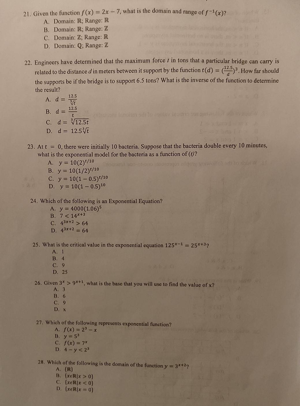 Given the function f(x)=2x-7 , what is the domain and range of f^(-1)(x) ?
A. Domain: R; Range: R
B. Domain: R; Range: Z
C. Domain: Z; Range: R
D. Domain: Q; Range: Z
22. Engineers have determined that the maximum force / in tons that a particular bridge can carry is
related to the distance d in meters between it support by the function t(d)=( (12.5)/d )^3. How far should
the supports be if the bridge is to support 6.5 tons? What is the inverse of the function to determine
the result?
A. d= (12.5)/sqrt[3](t) 
B. d= (12.5)/t 
C. d=sqrt[3](12.5t)
D. d=12.5sqrt[3](t)
23. Att=0 , there were initially 10 bacteria. Suppose that the bacteria double every 10 minutes,
what is the exponential model for the bacteria as a function of t) ?
A. y=10(2)^t/10
B. y=10(1/2)^t/10
C. y=10(1-0.5)^t/10
D. y=10(1-0.5)^10
24. Which of the following is an Exponential Equation?
A. y=4000(1.06)^5
B. 7<14^(x+3)
C. 4^(3x+2)>64
D. 4^(3x+2)=64
25. What is the critical value in the exponential equation 125^(x-1)=25^(x+3) ?
A. 1
B. 4
C. 9
D. 25
26. Given 3^x>9^(x+1) , what is the base that you will use to find the value of x?
A. 3
B. 6
C. 9
D. x
27. Which of the following represents exponential function?
A. f(x)=2^3-x
B. y=5^3
C. f(x)=7^x
D. 4-y<2^3
28. Which of the following is the domain of the function y=3^(x+2) 2
A. (R
B.  x∈ R|x>0
C. (x∈ R|x<0)
D.  x∈ R|x=0