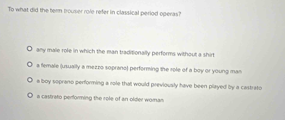 To what did the term trouser role refer in classical period operas?
any male role in which the man traditionally performs without a shirt
a female (usually a mezzo soprano) performing the role of a boy or young man
a boy soprano performing a role that would previously have been played by a castrato
a castrato performing the role of an older woman