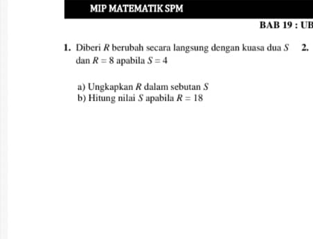 MIP MATEMATIK SPM 
BAB 19:UB 
1. Diberi R berubah secara langsung dengan kuasa dua S 2. 
dan R=8 apabila S=4
a) Ungkapkan R dalam sebutan S
b) Hitung nilai S apabila R=18