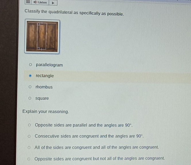 ) Listen
Classify the quadrilateral as specifically as possible.
parallelogram
rectangle
rhombus
square
Explain your reasoning.
Opposite sides are parallel and the angles are 90°.
Consecutive sides are congruent and the angles are 90°.
All of the sides are congruent and all of the angles are congruent.
Opposite sides are congruent but not all of the angles are congruent.