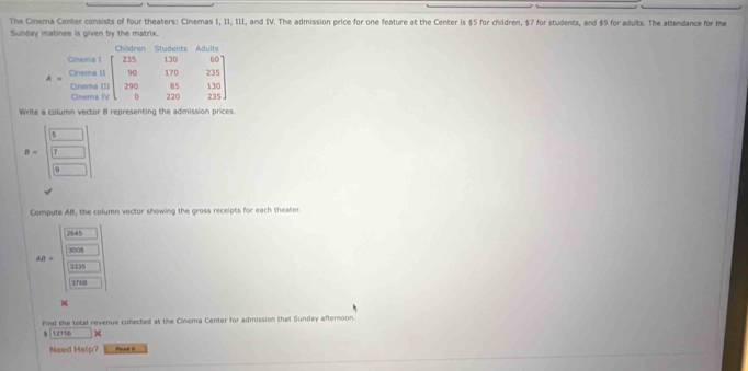 The Cinema Center consists of four theaters: Cinemas I, II, III, and IV. The admission price for one feature at the Center is $5 for children, $7 for students, and $9 for adults. The attendance for the
Sunday matinee is given by the matrix.
Write a column vector 8 representing the admission prices.
B=beginbmatrix □  □  □ endbmatrix
Compute AB, the column vector showing the gross receipts for each theater.
2645
3008
AB=
1335
3TE0
×
Find the total revenue collected at the Cinema Center for admission that Sunday afternoon.
$ |12156
Neod Help? Poed 1