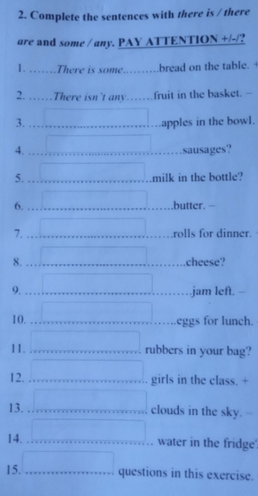 Complete the sentences with there is / there 
are and some / any. PAY ATTENTION +/-/? 
1. . There is some. .bread on the table. + 
2. .There isn't any……fruit in the basket. - 
3.  apples in the bowl. 
4. □ .sausages? 
5. □ milk in the bottle? 
6. ..butter. - 
7. rolls for dinner. 
8. □ cheese? 
9. □ .jam left. - 
10. ^ □ eggs for lunch. 
11. □ rubbers in your bag? 
12. □ girls in the class. + 
13. □ clouds in the sky.- 
14. y= □ /□   water in the fridge' 
15. □ questions in this exercise.