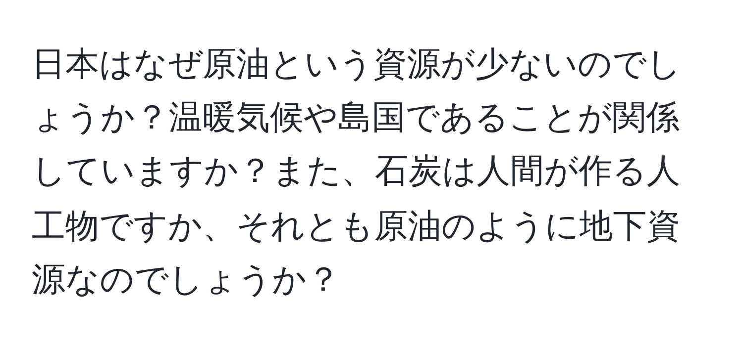 日本はなぜ原油という資源が少ないのでしょうか？温暖気候や島国であることが関係していますか？また、石炭は人間が作る人工物ですか、それとも原油のように地下資源なのでしょうか？