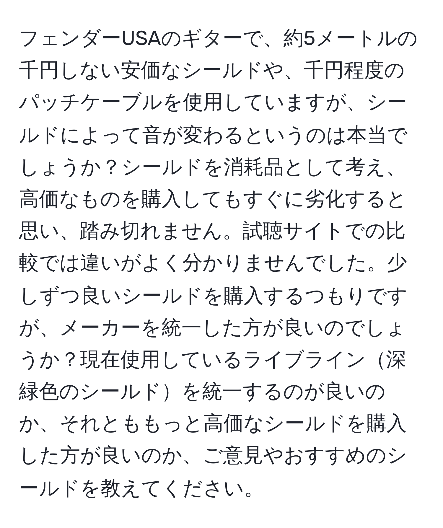 フェンダーUSAのギターで、約5メートルの千円しない安価なシールドや、千円程度のパッチケーブルを使用していますが、シールドによって音が変わるというのは本当でしょうか？シールドを消耗品として考え、高価なものを購入してもすぐに劣化すると思い、踏み切れません。試聴サイトでの比較では違いがよく分かりませんでした。少しずつ良いシールドを購入するつもりですが、メーカーを統一した方が良いのでしょうか？現在使用しているライブライン深緑色のシールドを統一するのが良いのか、それとももっと高価なシールドを購入した方が良いのか、ご意見やおすすめのシールドを教えてください。