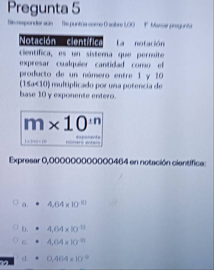 Pregunta 5
Sin responder aún Se puntús como 0 sobre 1,00 Marcar pregunta
Notación científica La notación
científica, es un sistema que permite
expresar cualquier cantidad como el
producto de un número entre 1 y 10
(1≤a<10) multiplicado por una potencia de
base 10 y exponente entero.
m* 10^(in)
1= 1m1= 10
Expresar 0,000000000000464 en notación científica:
a. 4,64* 10^(-10)
b. 4,64* 10^(-13)
C. 4,64* 10^(-18)

d. 0,464* 10^(-9)