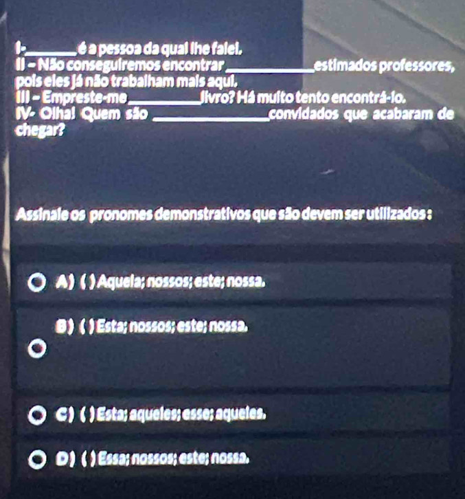 a , é a pessoa da qual lhe falel.
I1 - Não conseguiremos encontrar _estimados professores,
pois eles já não trabalham mais aqui.
III - Empreste-me _livro? Há multo tento encontrá-1o.
IV- Olha! Quem são _convidados que acabaram de
chegar?
Assinale os pronomes demonstrativos que são devem ser utilizados :
A) ( ) Aquela; nossos; este; nossa.
B)( ) Esta; nossos; este; nossa.
C ) ( ) Esta; aqueles; esse; aqueles.
D) ( ) Essa; nossos; este; nossa.