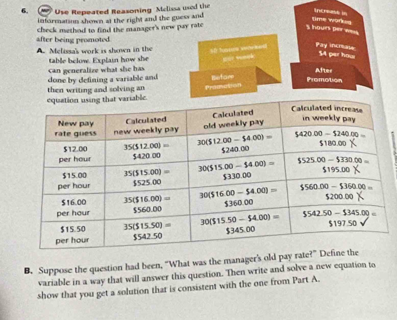 Use Repeated Reasoning Mclissa used the
Increase in
information shown at the right and the guess and
time worked
check method to find the manager's new pay rate
5 hours per went
after being promoted
A. Melissa's work is shown in the
30 houe worked Pay increase
table below. Explain how she
par wock
54 per how
can generalize what she has After
done by defining a variable and
Before
Promotion
then writing and solving an
Promation
B. Suppose the question had been, “What was the manager’s old pay rate?
variable in a way that will answer this question. Then write and solve a new equation to
show that you get a solution that is consistent with the one from Part A.