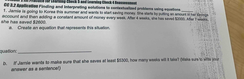 1 2 1st Practice for Learning Check 5 and Learning Check 4 Reassessment 
CC 3.2 Application Finding and interpreting solutions to contextualized problems using equations 
1. Jamie is going to Korea this summer and wants to start saving money. She starts by putting an amount in her savings 
account and then adding a constant amount of money every week. After 4 weeks, she has saved $2000. After 7 weeks, 
she has saved $2600. 
a. Create an equation that represents this situation. 
quation:_ 
b. If Jamie wants to make sure that she saves at least $5300, how many weeks will it take? (Make sure to write your 
answer as a sentence!)