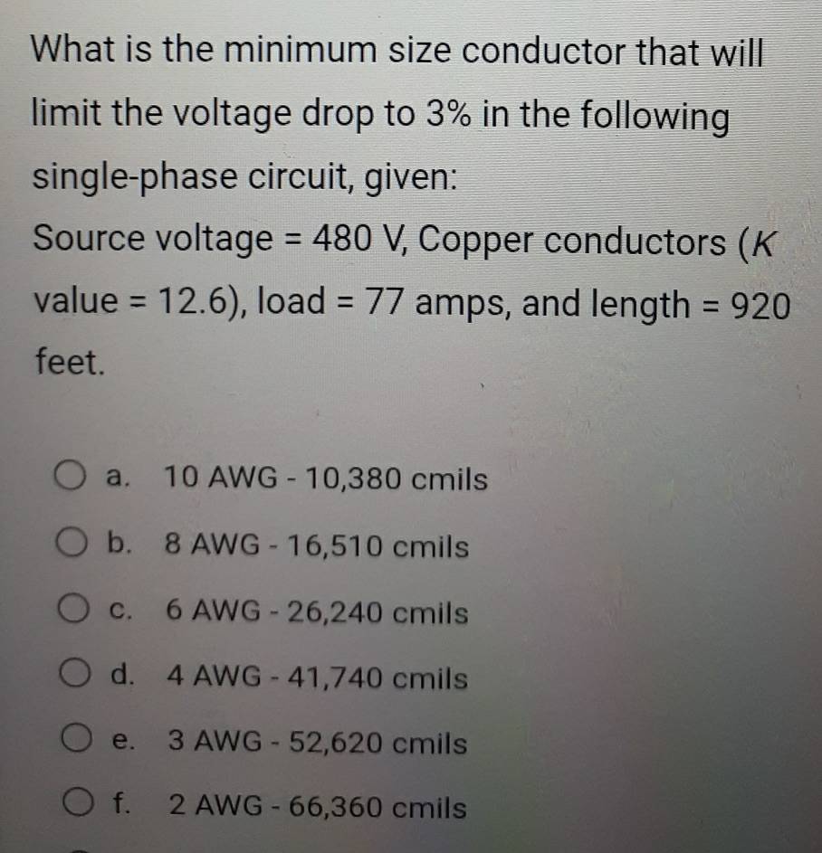 What is the minimum size conductor that will
limit the voltage drop to 3% in the following
single-phase circuit, given:
Source voltage =480 x_1 , Copper conductors (K
value =12.6) , load =77 amps, and length =920
feet.
a. 10 AWG - 10,380 cmils
b. 8 AWG - 16,510 cmils
c. 6 AWG - 26,240 cmils
d. 4 AWG - 41,740 cmils
e. 3 AWG - 52,620 cmils
f. 2 AWG - 66,360 cmils