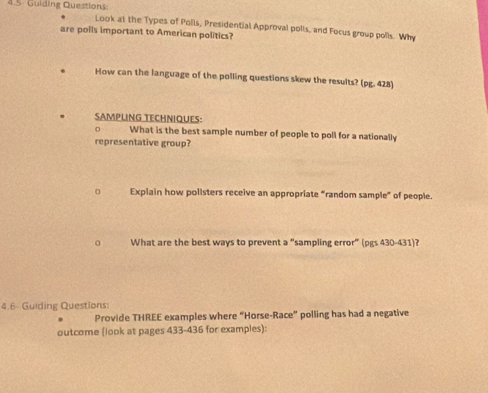 4.5- Guiding Questions: 
Look at the Types of Polls, Presidential Approval polls, and Focus group polls. Why 
are polls important to American politics? 
How can the language of the polling questions skew the results? (pg. 428) 
SAMPLING TECHNIQUES: 
D What is the best sample number of people to poll for a nationally 
representative group? 
0 Explain how pollsters receive an appropriate “random sample” of people. 
0 What are the best ways to prevent a “sampling error” (pgs 430-431)? 
4.6- Guiding Questions: 
Provide THREE examples where “Horse-Race” polling has had a negative 
outcome (look at pages 433-436 for examples):