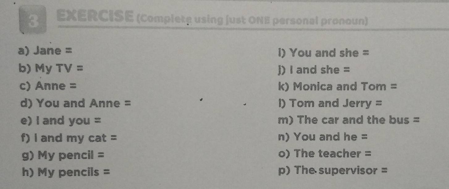 EXERCISE (Completę using just ONE personal pronoun) 
a) Jane = l) You and she = 
b) My T = j) I and she = 
c) Anne = k) Monica and Tom = 
d) You and Anne = l) Tom and Jerry = 
e) I and you = m) The car and the bus = 
f) l and my cat = n) You and he = 
g) My pencil = o) The teacher = 
h) My pencils = p) The supervisor =